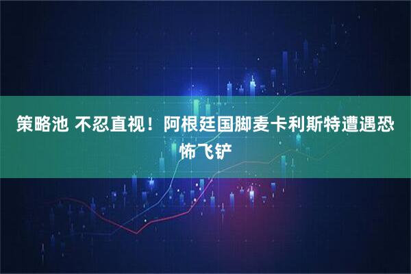 策略池 不忍直视！阿根廷国脚麦卡利斯特遭遇恐怖飞铲