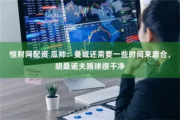 恒财网配资 瓜帅：曼城还需要一些时间来磨合，胡桑诺夫踢球很干净