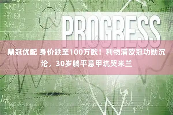 鼎冠优配 身价跌至100万欧！利物浦欧冠功勋沉沦，30岁躺平意甲坑哭米兰