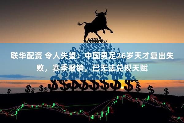 联华配资 令人失望：中国男足26岁天才复出失败，赛季报销，已无法兑现天赋