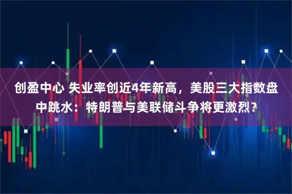 创盈中心 失业率创近4年新高，美股三大指数盘中跳水：特朗普与美联储斗争将更激烈？