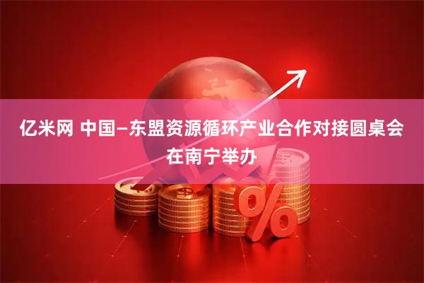 亿米网 中国—东盟资源循环产业合作对接圆桌会在南宁举办