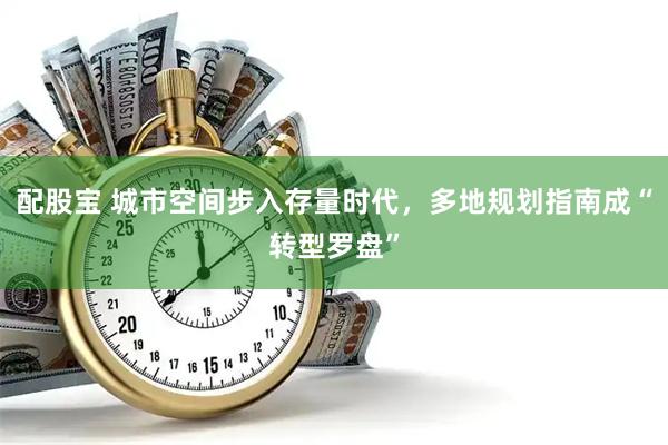 配股宝 城市空间步入存量时代，多地规划指南成“转型罗盘”