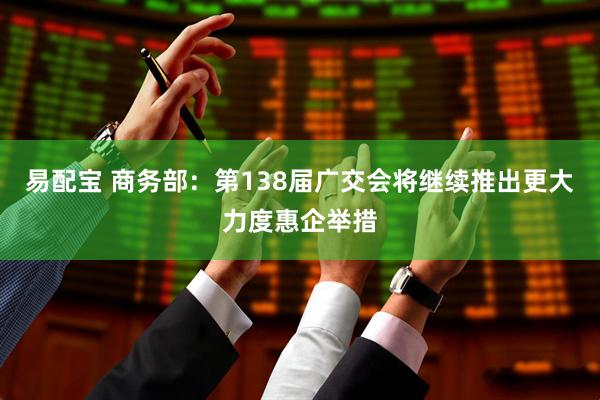 易配宝 商务部：第138届广交会将继续推出更大力度惠企举措