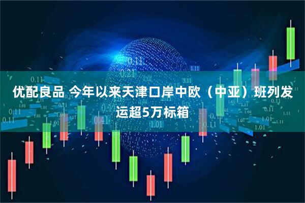 优配良品 今年以来天津口岸中欧（中亚）班列发运超5万标箱