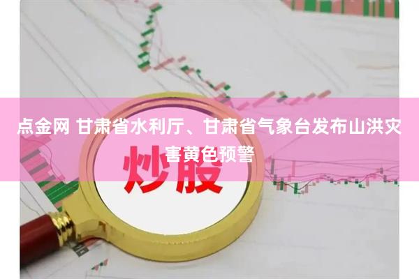 点金网 甘肃省水利厅、甘肃省气象台发布山洪灾害黄色预警