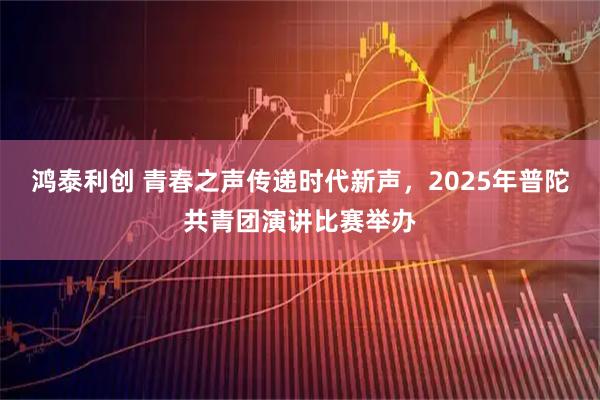 鸿泰利创 青春之声传递时代新声，2025年普陀共青团演讲比赛举办