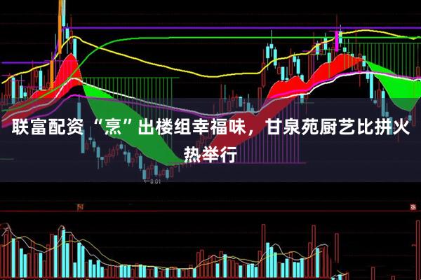联富配资 “烹”出楼组幸福味，甘泉苑厨艺比拼火热举行