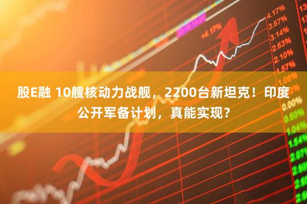 股E融 10艘核动力战舰，2200台新坦克！印度公开军备计划，真能实现？
