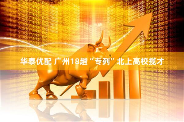 华泰优配 广州18趟“专列”北上高校揽才