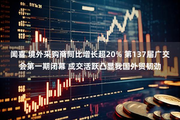 闻喜 境外采购商同比增长超20% 第137届广交会第一期闭幕 成交活跃凸显我国外贸韧劲