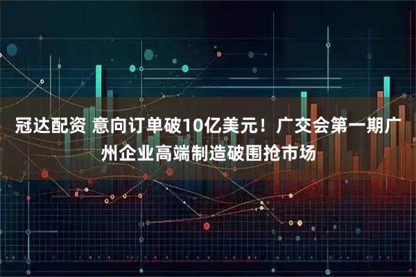 冠达配资 意向订单破10亿美元！广交会第一期广州企业高端制造破围抢市场