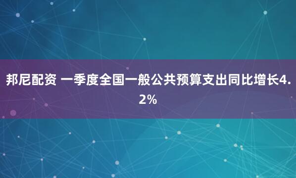 邦尼配资 一季度全国一般公共预算支出同比增长4.2%