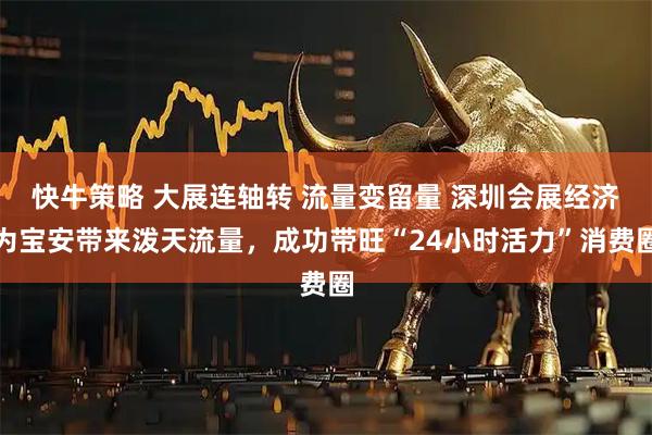 快牛策略 大展连轴转 流量变留量 深圳会展经济为宝安带来泼天流量，成功带旺“24小时活力”消费圈