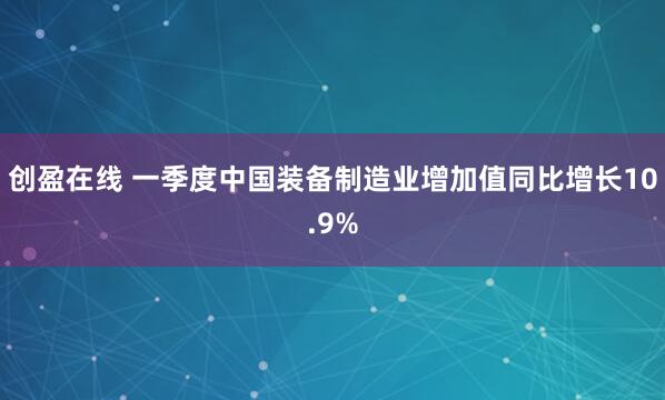创盈在线 一季度中国装备制造业增加值同比增长10.9%