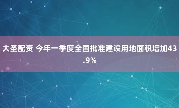 大圣配资 今年一季度全国批准建设用地面积增加43.9%