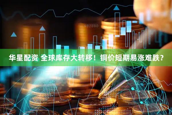 华星配资 全球库存大转移！铜价短期易涨难跌？