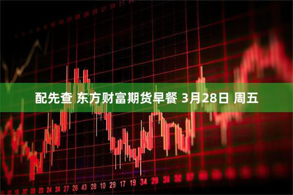 配先查 东方财富期货早餐 3月28日 周五