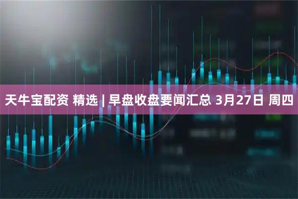 天牛宝配资 精选 | 早盘收盘要闻汇总 3月27日 周四