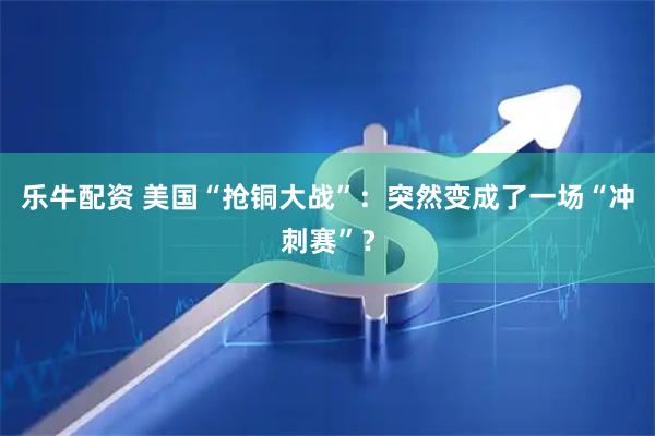 乐牛配资 美国“抢铜大战”：突然变成了一场“冲刺赛”？