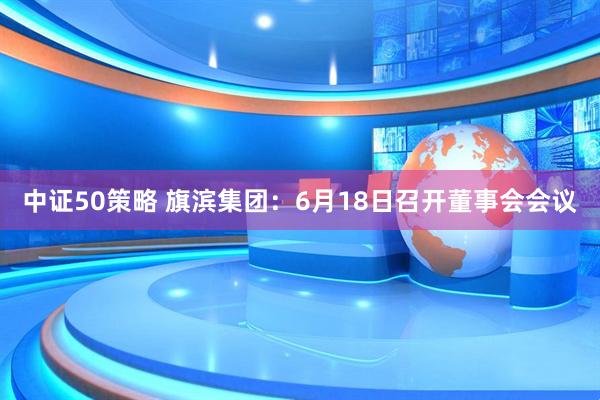 中证50策略 旗滨集团：6月18日召开董事会会议