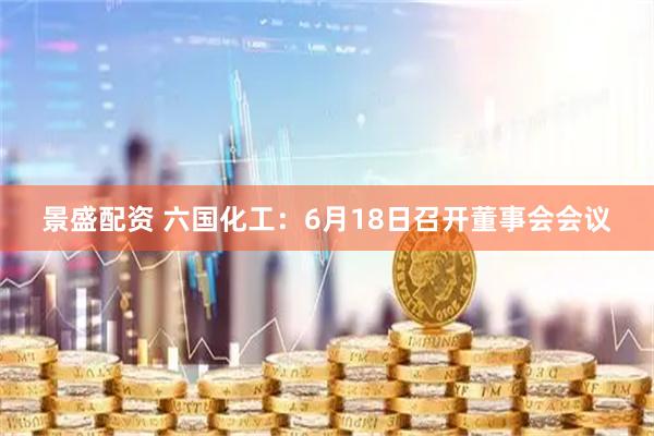 景盛配资 六国化工：6月18日召开董事会会议