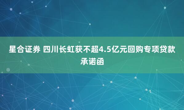 星合证券 四川长虹获不超4.5亿元回购专项贷款承诺函
