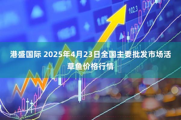港盛国际 2025年4月23日全国主要批发市场活草鱼价格行情