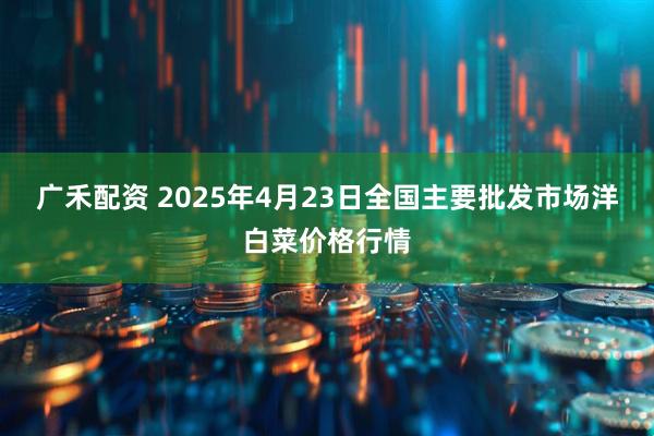 广禾配资 2025年4月23日全国主要批发市场洋白菜价格行情