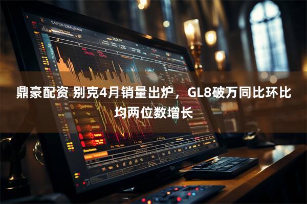 鼎豪配资 别克4月销量出炉，GL8破万同比环比均两位数增长