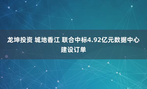 龙坤投资 城地香江 联合中标4.92亿元数据中心建设订单