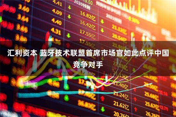 汇利资本 蓝牙技术联盟首席市场官如此点评中国竞争对手
