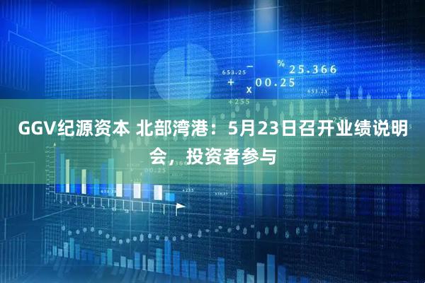 GGV纪源资本 北部湾港：5月23日召开业绩说明会，投资者参与