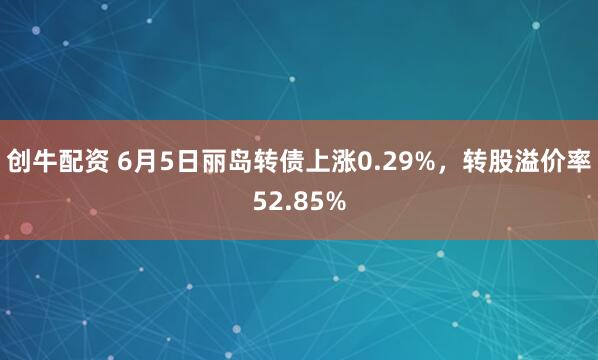 创牛配资 6月5日丽岛转债上涨0.29%，转股溢价率52.85%