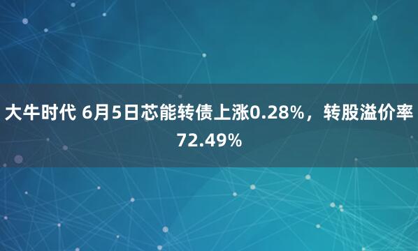 大牛时代 6月5日芯能转债上涨0.28%，转股溢价率72.49%