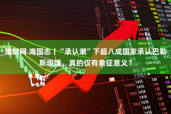 堆财网 海国志丨“承认潮”下超八成国家承认巴勒斯坦国，真的仅有象征意义？