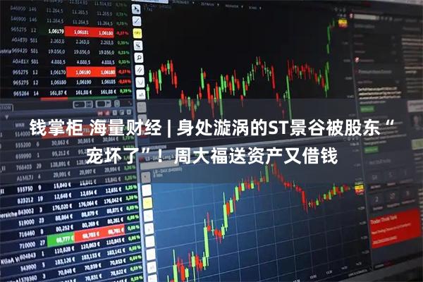 钱掌柜 海量财经 | 身处漩涡的ST景谷被股东“宠坏了”！周大福送资产又借钱
