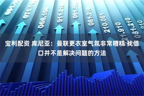 宝利配资 库尼亚：曼联更衣室气氛非常糟糕 找借口并不是解决问题的方法