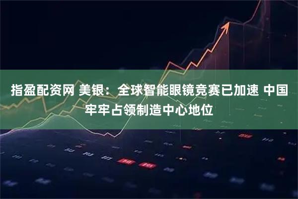 指盈配资网 美银：全球智能眼镜竞赛已加速 中国牢牢占领制造中心地位