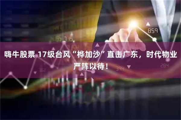 嗨牛股票 17级台风“桦加沙”直击广东，时代物业严阵以待！