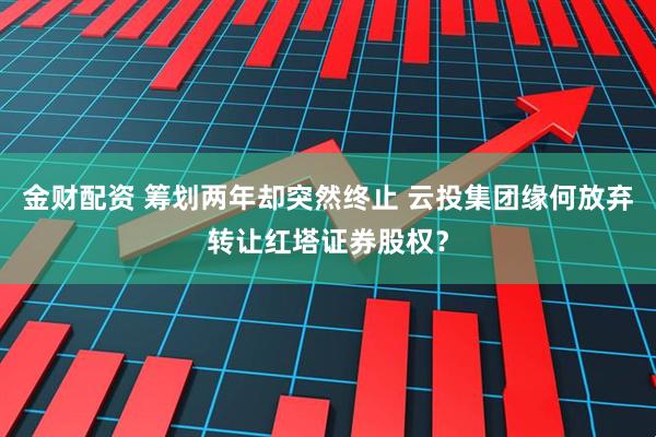 金财配资 筹划两年却突然终止 云投集团缘何放弃转让红塔证券股权？