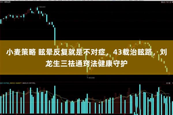 小麦策略 眩晕反复就是不对症，43载治眩路，刘龙生三祛通窍法健康守护