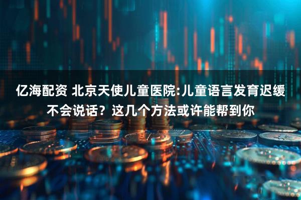 亿海配资 北京天使儿童医院:儿童语言发育迟缓不会说话？这几个方法或许能帮到你