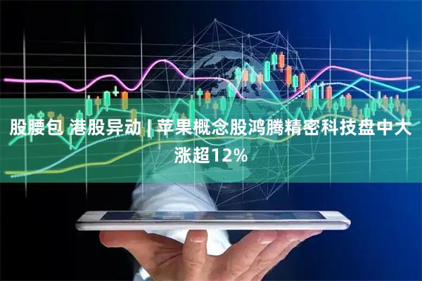 股腰包 港股异动 | 苹果概念股鸿腾精密科技盘中大涨超12%