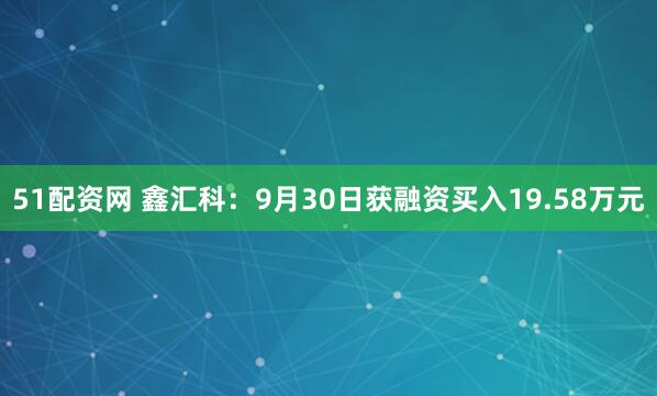 51配资网 鑫汇科：9月30日获融资买入19.58万元