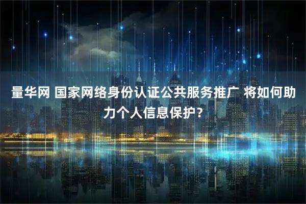 量华网 国家网络身份认证公共服务推广 将如何助力个人信息保护？