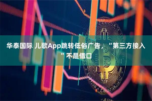 华泰国际 儿歌App跳转低俗广告，“第三方接入”不是借口