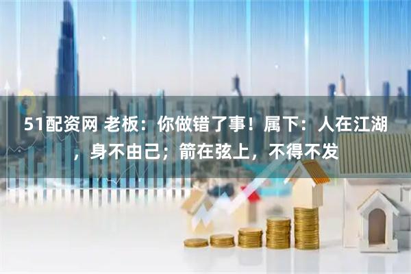 51配资网 老板：你做错了事！属下：人在江湖，身不由己；箭在弦上，不得不发