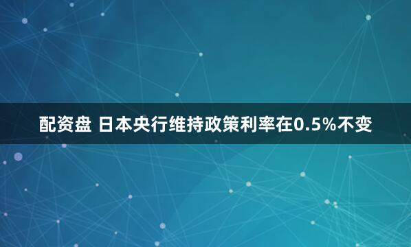 配资盘 日本央行维持政策利率在0.5%不变