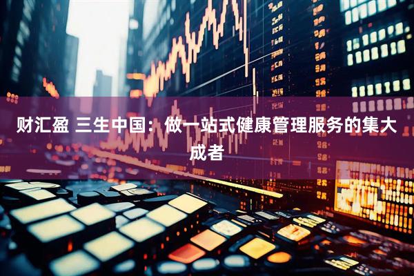 财汇盈 三生中国：做一站式健康管理服务的集大成者